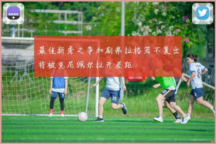 最佳新秀之争加剧弗拉格若不复出将被克尼佩尔拉开差距