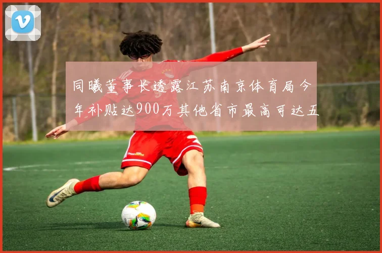 同曦董事长透露江苏南京体育局今年补贴达900万其他省市最高可达五千万