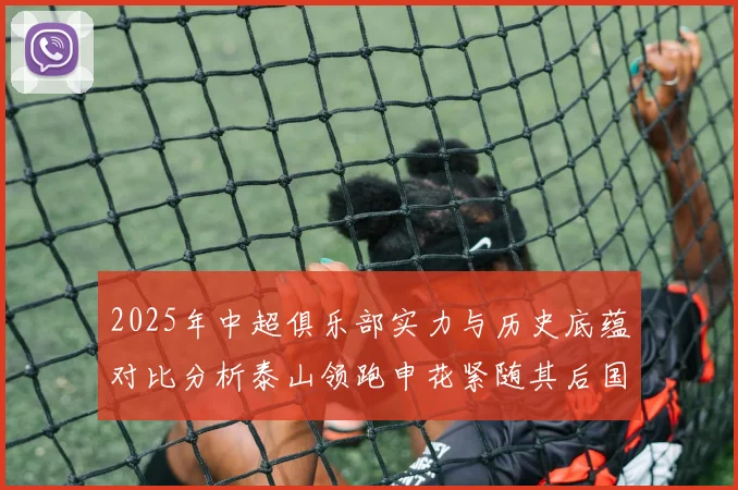 2025年中超俱乐部实力与历史底蕴对比分析泰山领跑申花紧随其后国安位居第三