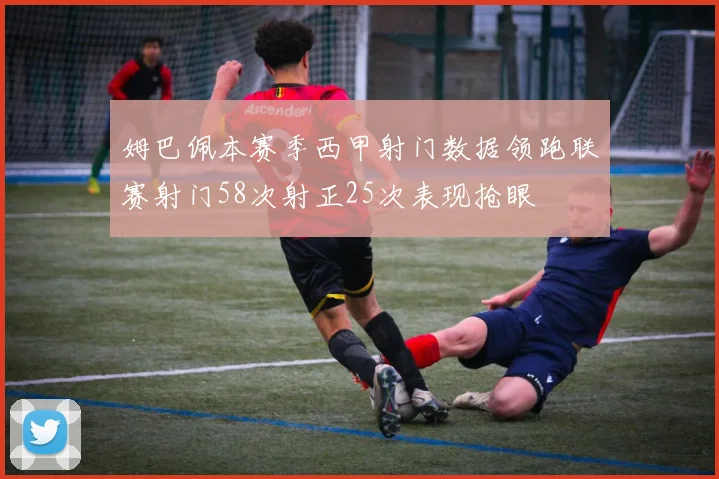 姆巴佩本赛季西甲射门数据领跑联赛射门58次射正25次表现抢眼