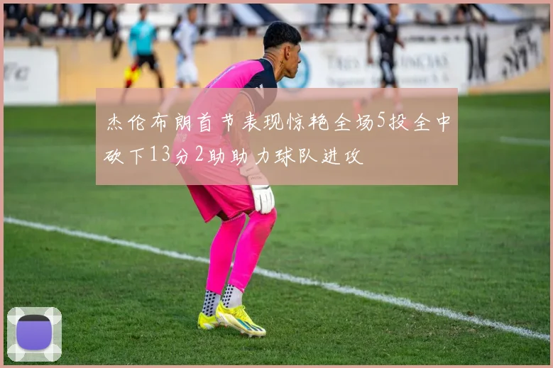 杰伦布朗首节表现惊艳全场5投全中砍下13分2助助力球队进攻