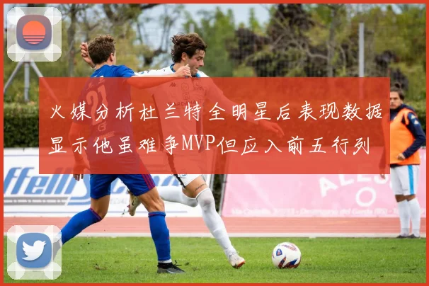 火媒分析杜兰特全明星后表现数据显示他虽难争MVP但应入前五行列