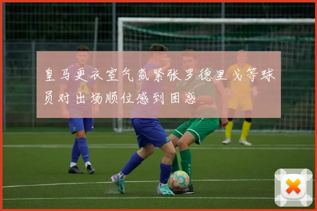 皇马更衣室气氛紧张罗德里戈等球员对出场顺位感到困惑