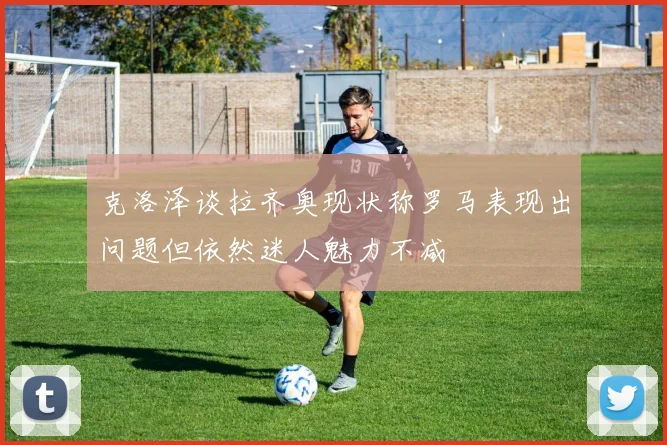 克洛泽谈拉齐奥现状称罗马表现出问题但依然迷人魅力不减
