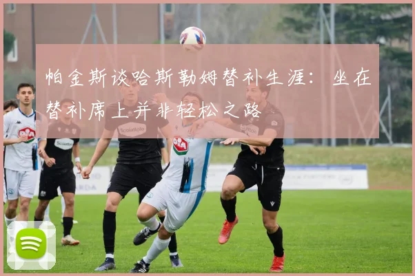 帕金斯谈哈斯勒姆替补生涯：坐在替补席上并非轻松之路