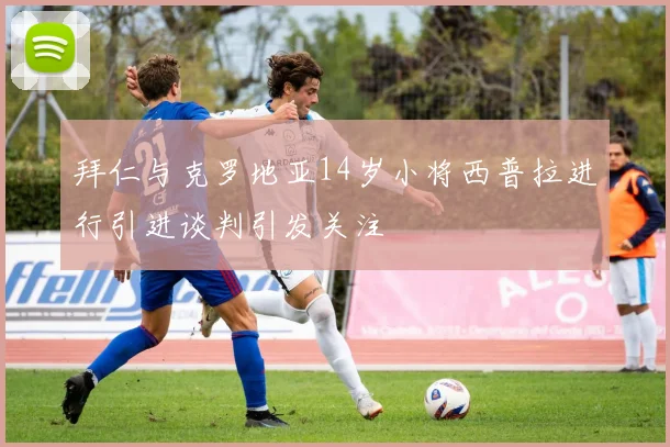 拜仁与克罗地亚14岁小将西普拉进行引进谈判引发关注