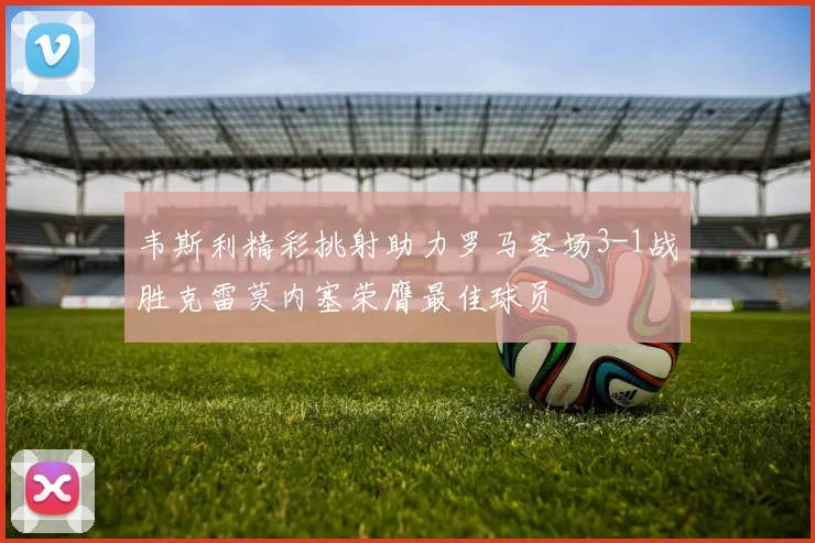 韦斯利精彩挑射助力罗马客场3-1战胜克雷莫内塞荣膺最佳球员