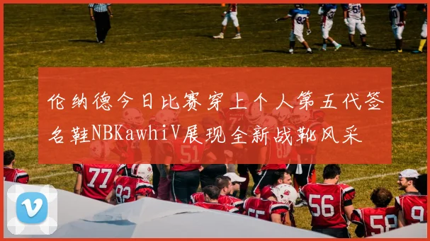 伦纳德今日比赛穿上个人第五代签名鞋NBKawhiV展现全新战靴风采