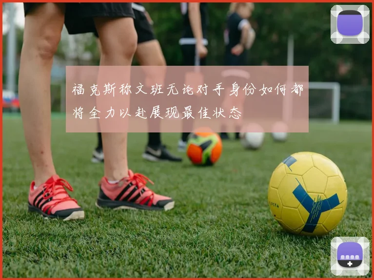 福克斯称文班无论对手身份如何都将全力以赴展现最佳状态