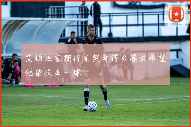 艾顿坦言期待东契奇得分爆发希望他能投丢一球