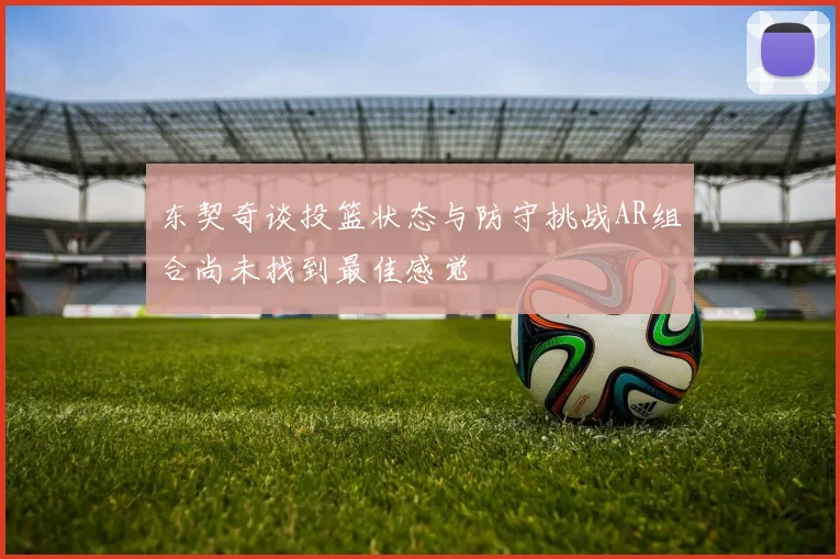 东契奇谈投篮状态与防守挑战AR组合尚未找到最佳感觉