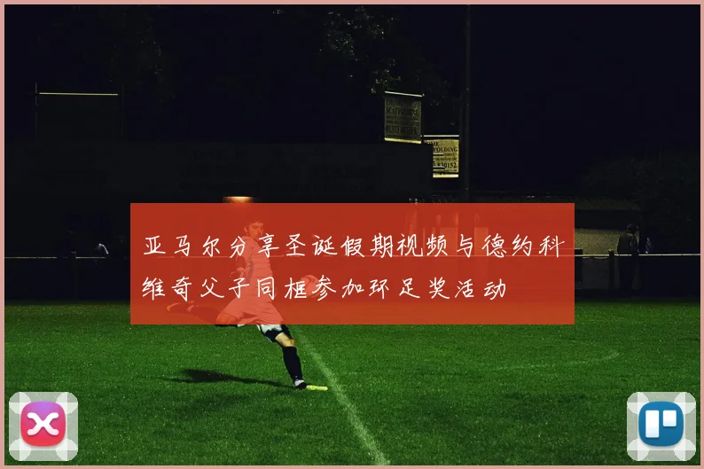 亚马尔分享圣诞假期视频与德约科维奇父子同框参加环足奖活动