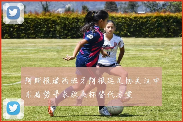阿斯报道西班牙阿根廷足协关注中东局势寻求欧美杯替代方案