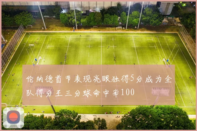 伦纳德首节表现亮眼独得5分成为全队得分王三分球命中率100