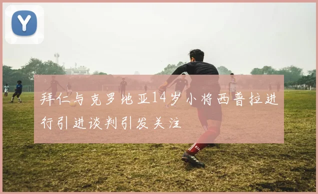 拜仁与克罗地亚14岁小将西普拉进行引进谈判引发关注