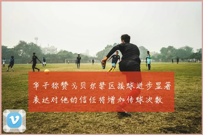 华子称赞戈贝尔禁区接球进步显著表达对他的信任将增加传球次数