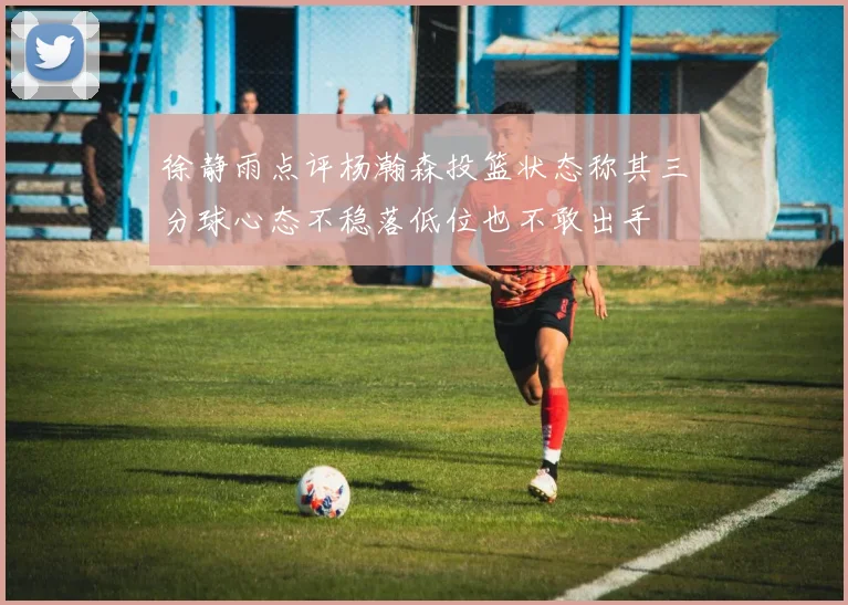 徐静雨点评杨瀚森投篮状态称其三分球心态不稳落低位也不敢出手