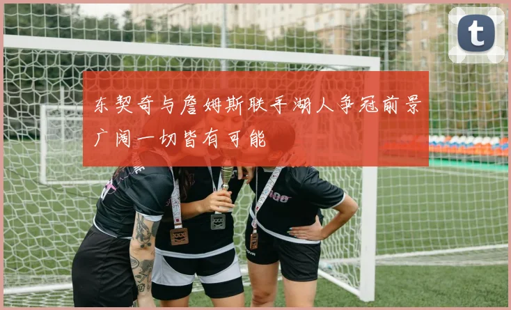 东契奇与詹姆斯联手湖人争冠前景广阔一切皆有可能