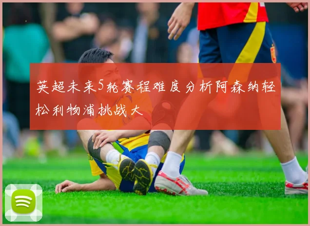 英超未来5轮赛程难度分析阿森纳轻松利物浦挑战大