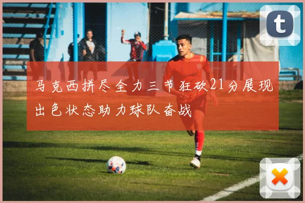 马克西拼尽全力三节狂砍21分展现出色状态助力球队奋战