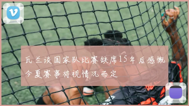 瓦兰谈国家队比赛缺席15年后感慨今夏赛事将视情况而定