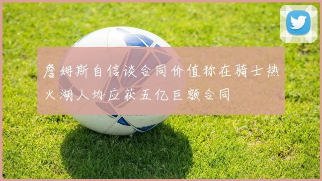 詹姆斯自信谈合同价值称在骑士热火湖人均应获五亿巨额合同