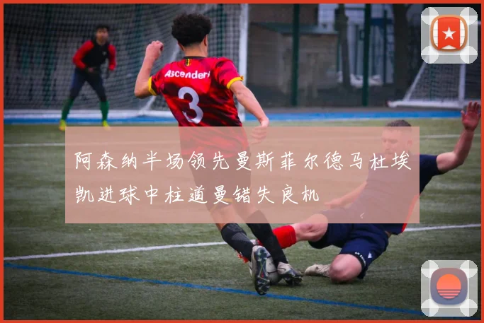 阿森纳半场领先曼斯菲尔德马杜埃凯进球中柱道曼错失良机