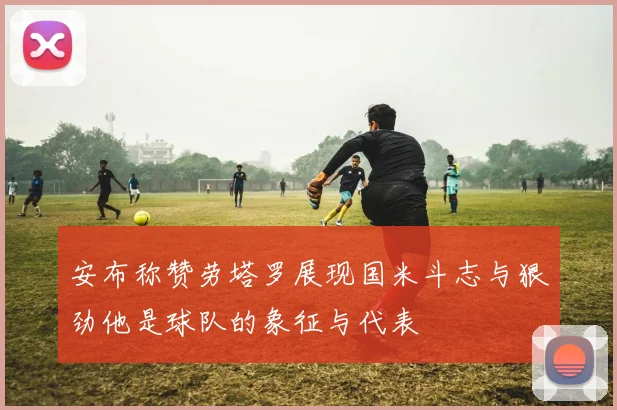 安布称赞劳塔罗展现国米斗志与狠劲他是球队的象征与代表