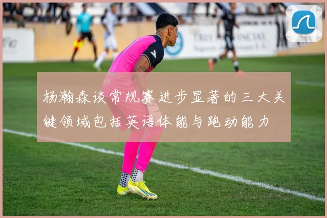 杨瀚森谈常规赛进步显著的三大关键领域包括英语体能与跑动能力