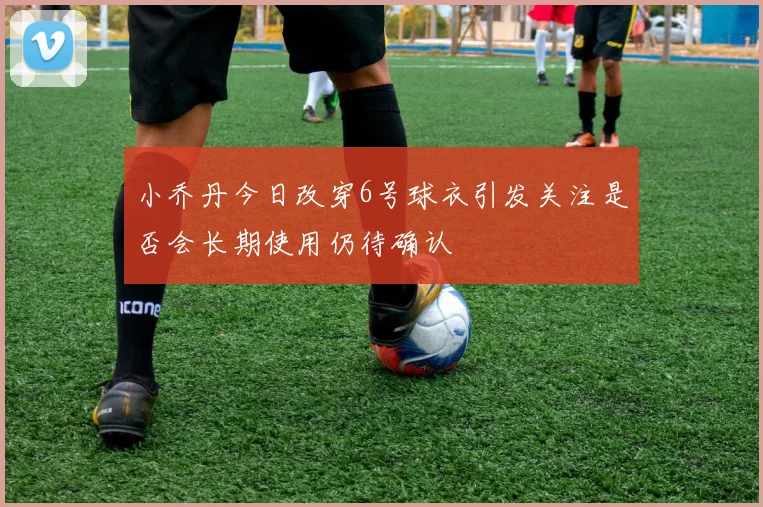 小乔丹今日改穿6号球衣引发关注是否会长期使用仍待确认