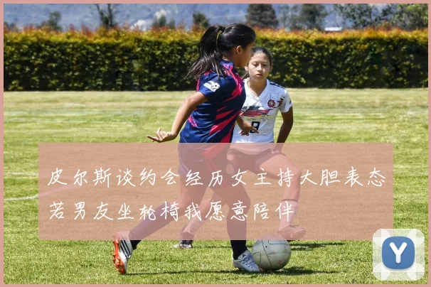 皮尔斯谈约会经历女主持大胆表态若男友坐轮椅我愿意陪伴