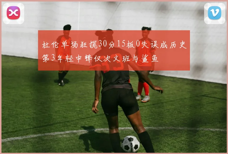 杜伦单场狂揽30分15板0失误成历史第3年轻中锋仅次文班与鲨鱼