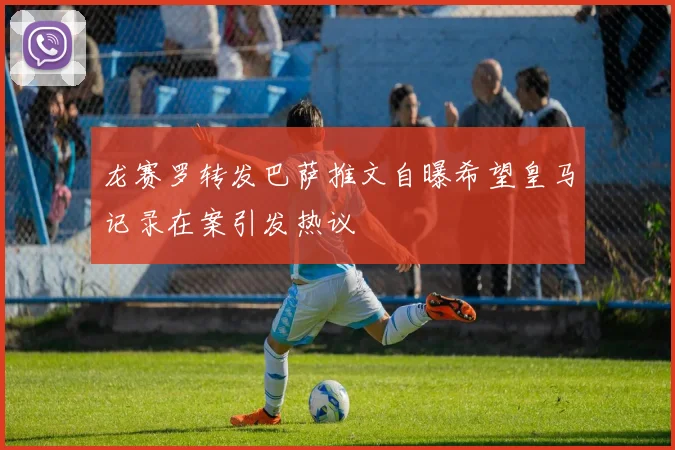 龙赛罗转发巴萨推文自曝希望皇马记录在案引发热议