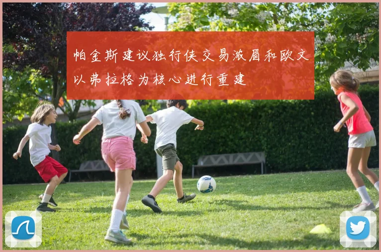 帕金斯建议独行侠交易浓眉和欧文以弗拉格为核心进行重建