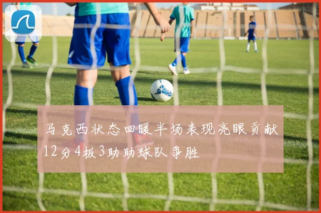 马克西状态回暖半场表现亮眼贡献12分4板3助助球队争胜