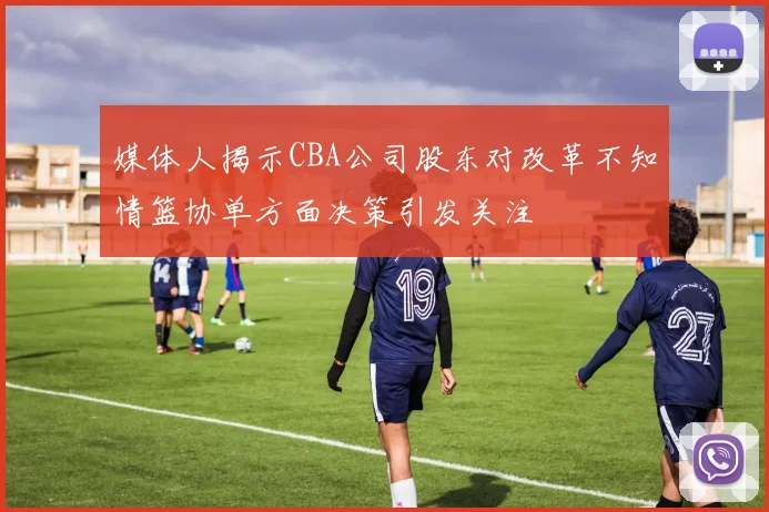 媒体人揭示CBA公司股东对改革不知情篮协单方面决策引发关注