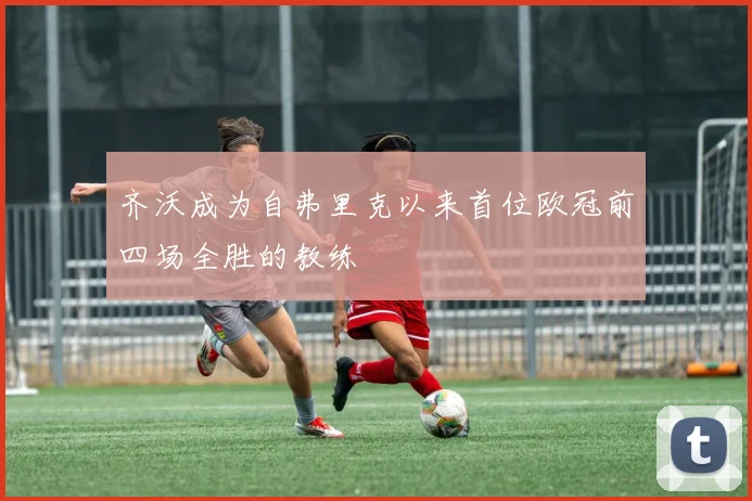 齐沃成为自弗里克以来首位欧冠前四场全胜的教练