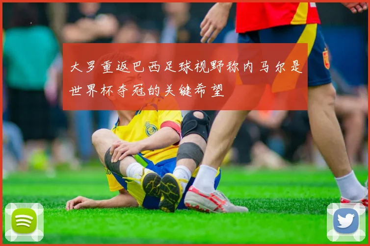 大罗重返巴西足球视野称内马尔是世界杯夺冠的关键希望
