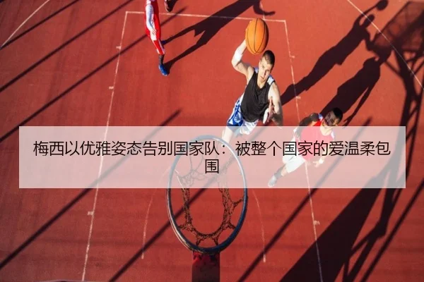 梅西以优雅姿态告别国家队：被整个国家的爱温柔包围
